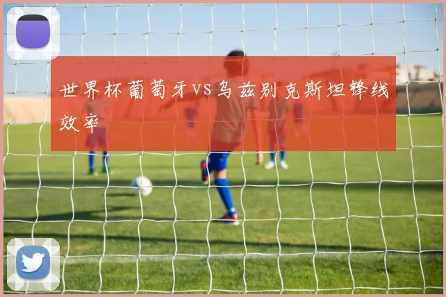 世界杯葡萄牙vs乌兹别克斯坦锋线效率