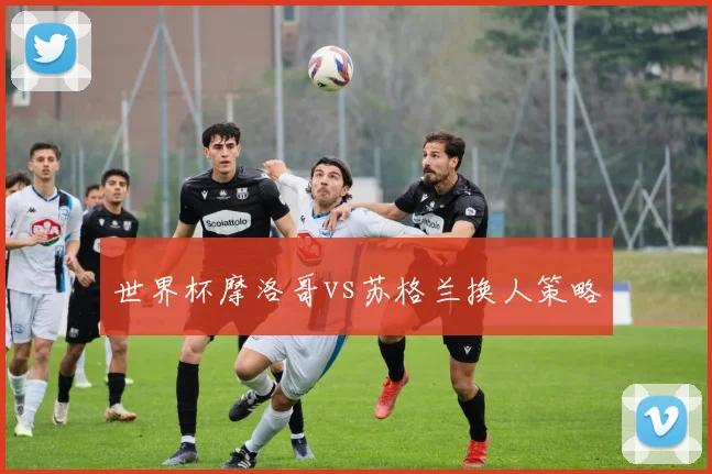 关于「世界杯摩洛哥vs苏格兰换人策略」