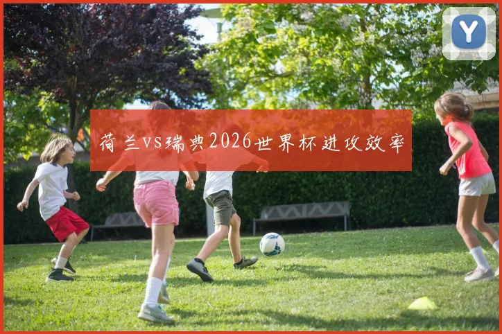荷兰vs瑞典2026世界杯进攻效率