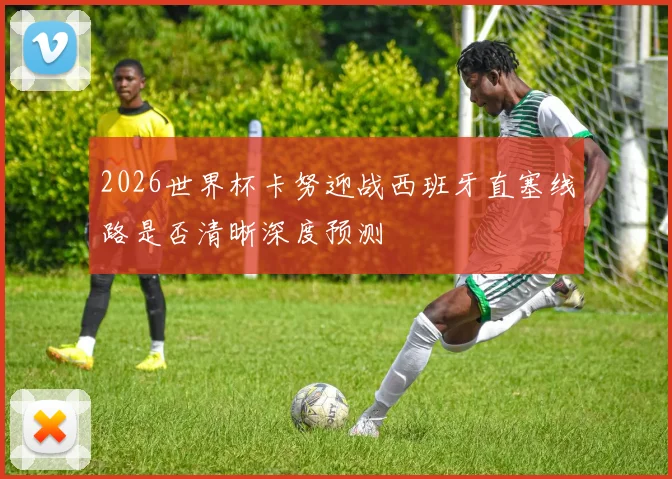 2026世界杯卡努迎战西班牙直塞线路是否清晰深度预测