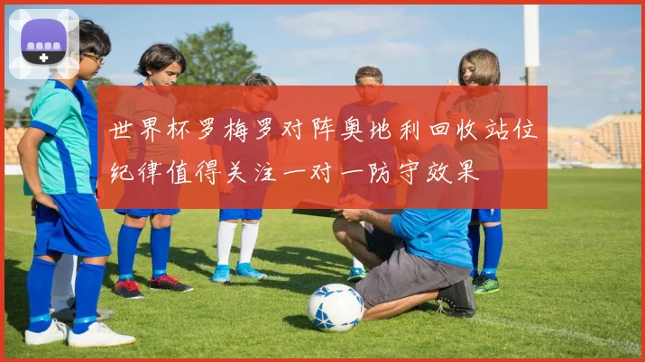 世界杯罗梅罗对阵奥地利回收站位纪律值得关注一对一防守效果
