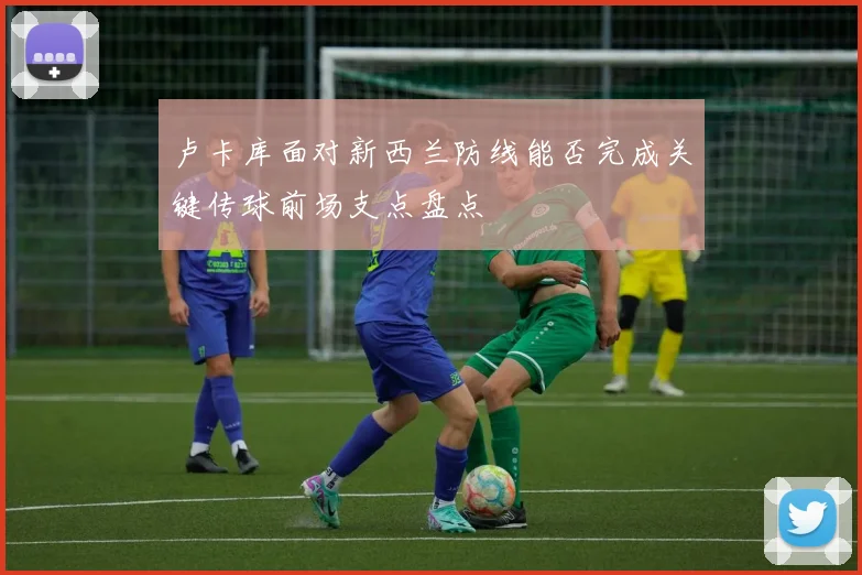卢卡库面对新西兰防线能否完成关键传球前场支点盘点