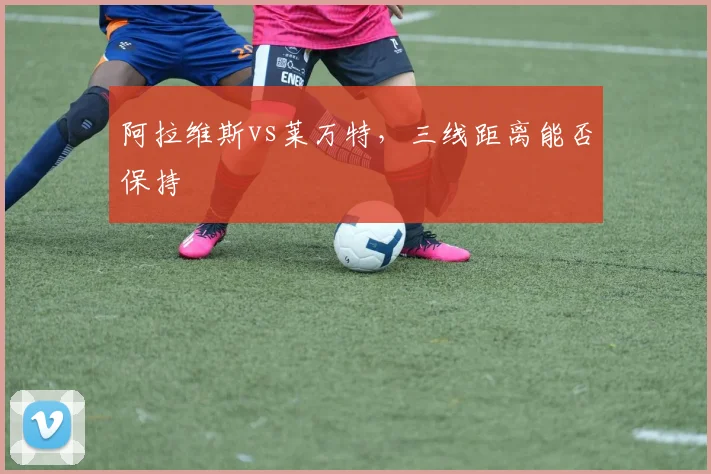 阿拉维斯vs莱万特，三线距离能否保持