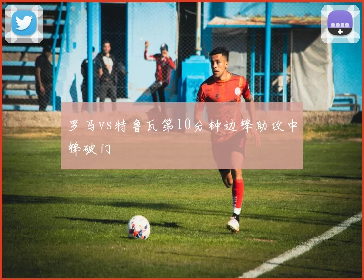 罗马vs特鲁瓦第10分钟边锋助攻中锋破门