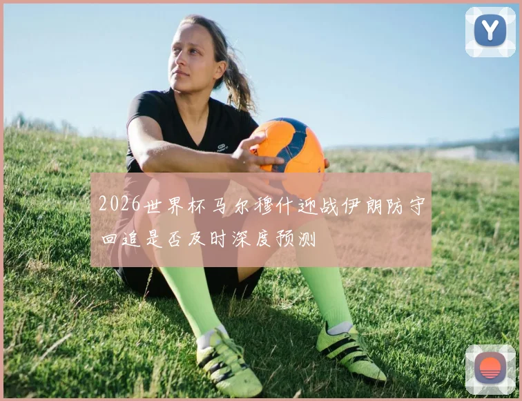 2026世界杯马尔穆什迎战伊朗防守回追是否及时深度预测