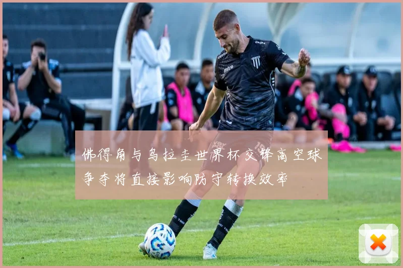 佛得角与乌拉圭世界杯交锋高空球争夺将直接影响防守转换效率