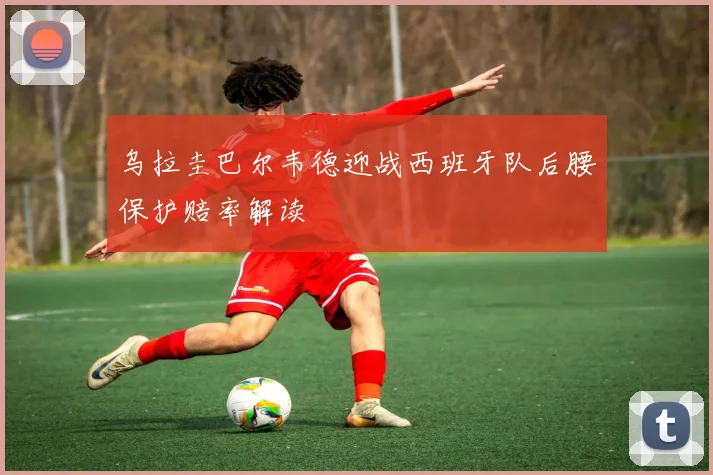 乌拉圭巴尔韦德迎战西班牙队后腰保护赔率解读