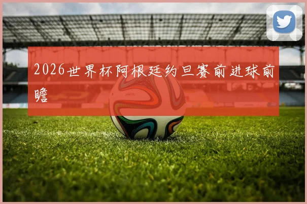 2026世界杯阿根廷约旦赛前进球前瞻