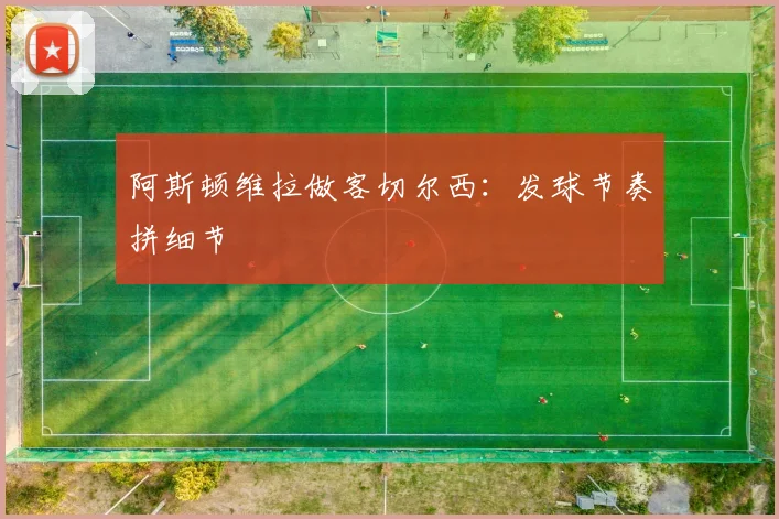 阿斯顿维拉做客切尔西：发球节奏拼细节