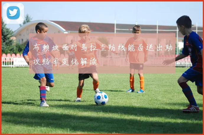 布赖坎面对乌拉圭防线能否送出助攻赔率变化解读