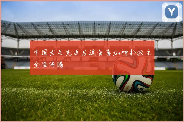 中国女足先丢后追黄喜灿神扑救主全场沸腾