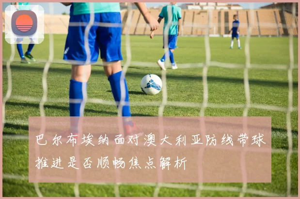 巴尔布埃纳面对澳大利亚防线带球推进是否顺畅焦点解析