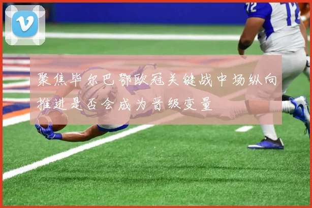 聚焦毕尔巴鄂欧冠关键战中场纵向推进是否会成为晋级变量