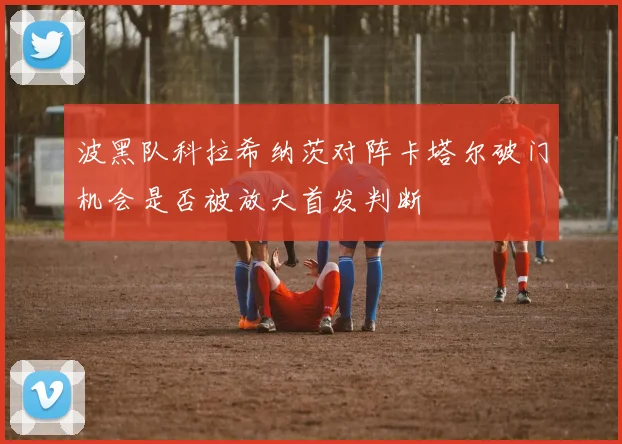 波黑队科拉希纳茨对阵卡塔尔破门机会是否被放大首发判断