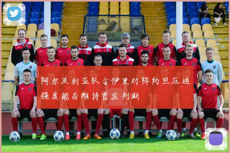 阿尔及利亚队古伊里对阵约旦压迫强度能否维持首发判断