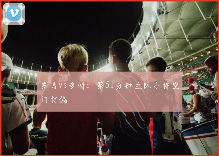罗马vs多特：第51分钟主队小将空门打偏
