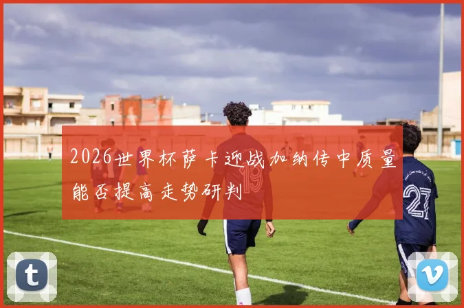 2026世界杯萨卡迎战加纳传中质量能否提高走势研判