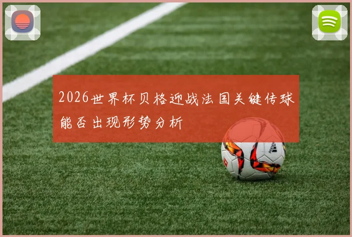 2026世界杯贝格迎战法国关键传球能否出现形势分析