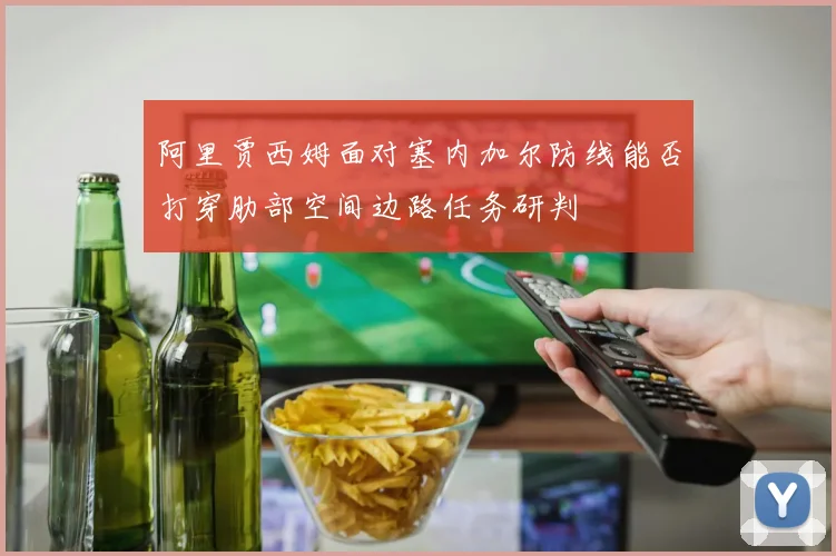 阿里贾西姆面对塞内加尔防线能否打穿肋部空间边路任务研判