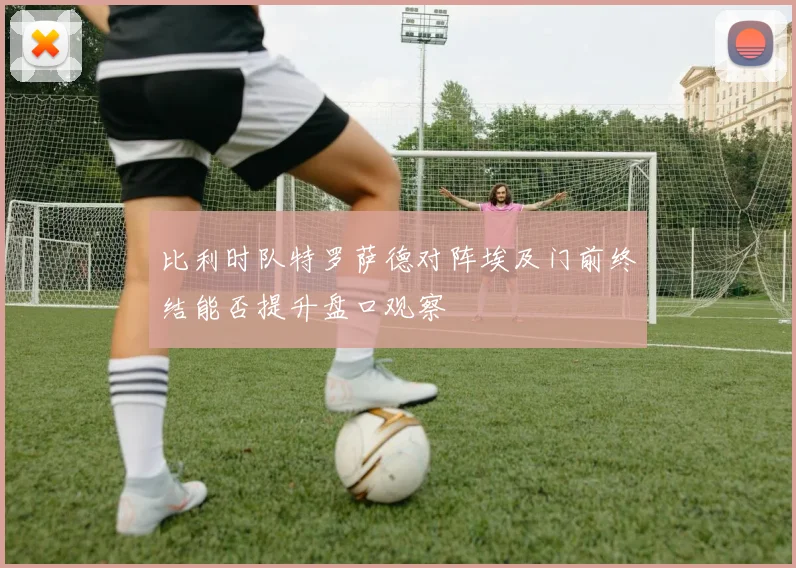 比利时队特罗萨德对阵埃及门前终结能否提升盘口观察